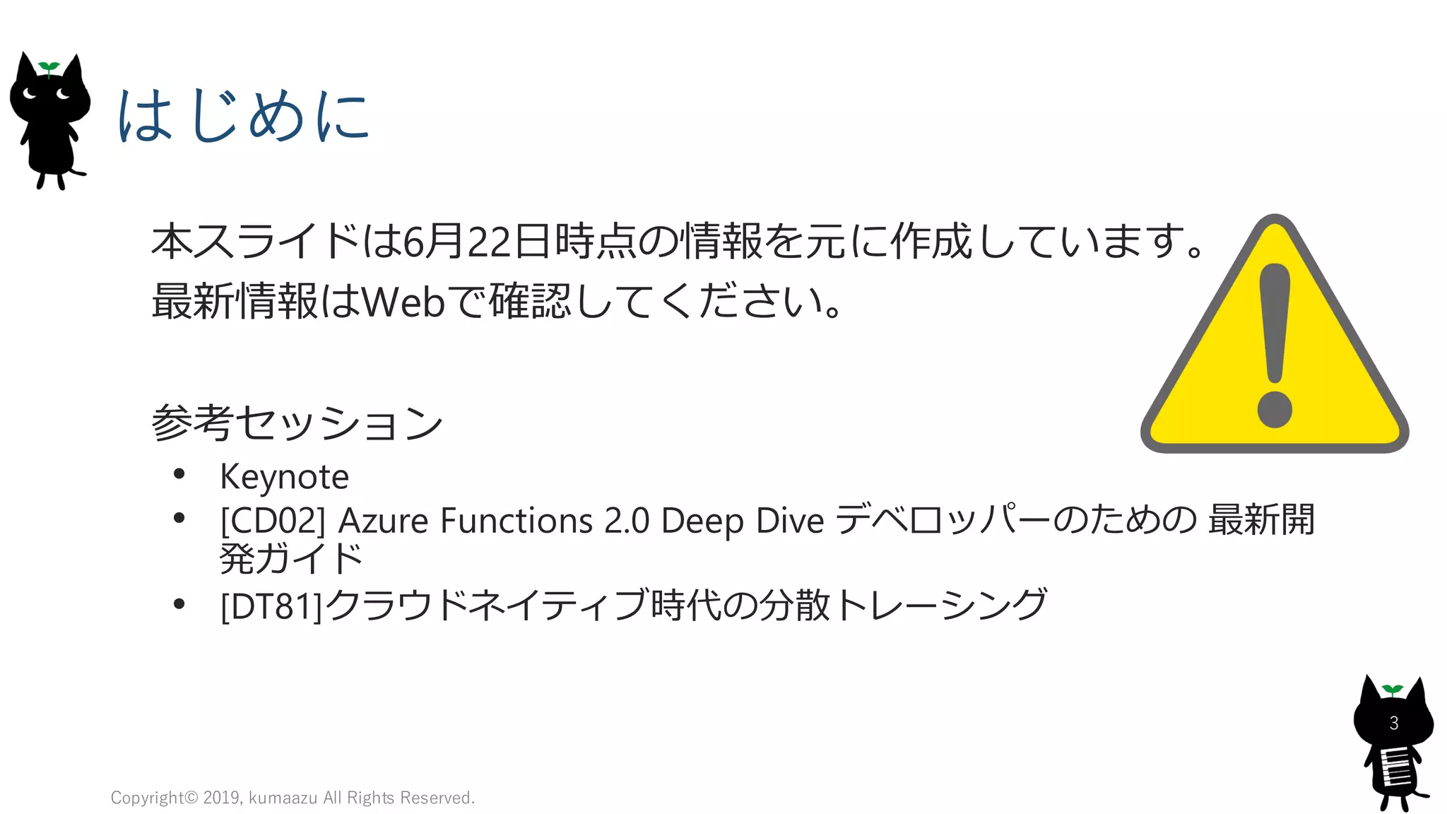 はじめに
本スライドは6月22日時点の情報を元に作成しています。
最新情報はWebで確認してください。
参考セッション
• Keynote
• [CD02] Azure Functions 2.0 Deep Dive デベロッパーのための 最新開
発ガイド
• [DT81]クラウドネイティブ時代の分散トレーシング
Copyright© 2019, kumaazu All Rights Reserved.
3
 