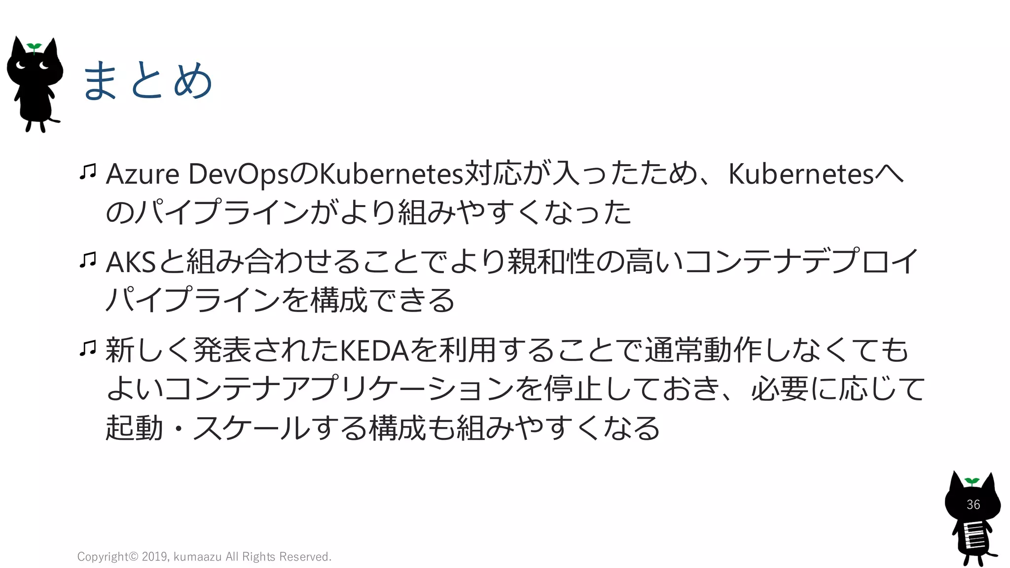 まとめ
Azure DevOpsのKubernetes対応が入ったため、Kubernetesへ
のパイプラインがより組みやすくなった
AKSと組み合わせることでより親和性の高いコンテナデプロイ
パイプラインを構成できる
新しく発表されたKEDAを利用することで通常動作しなくても
よいコンテナアプリケーションを停止しておき、必要に応じて
起動・スケールする構成も組みやすくなる
Copyright© 2019, kumaazu All Rights Reserved.
36
 