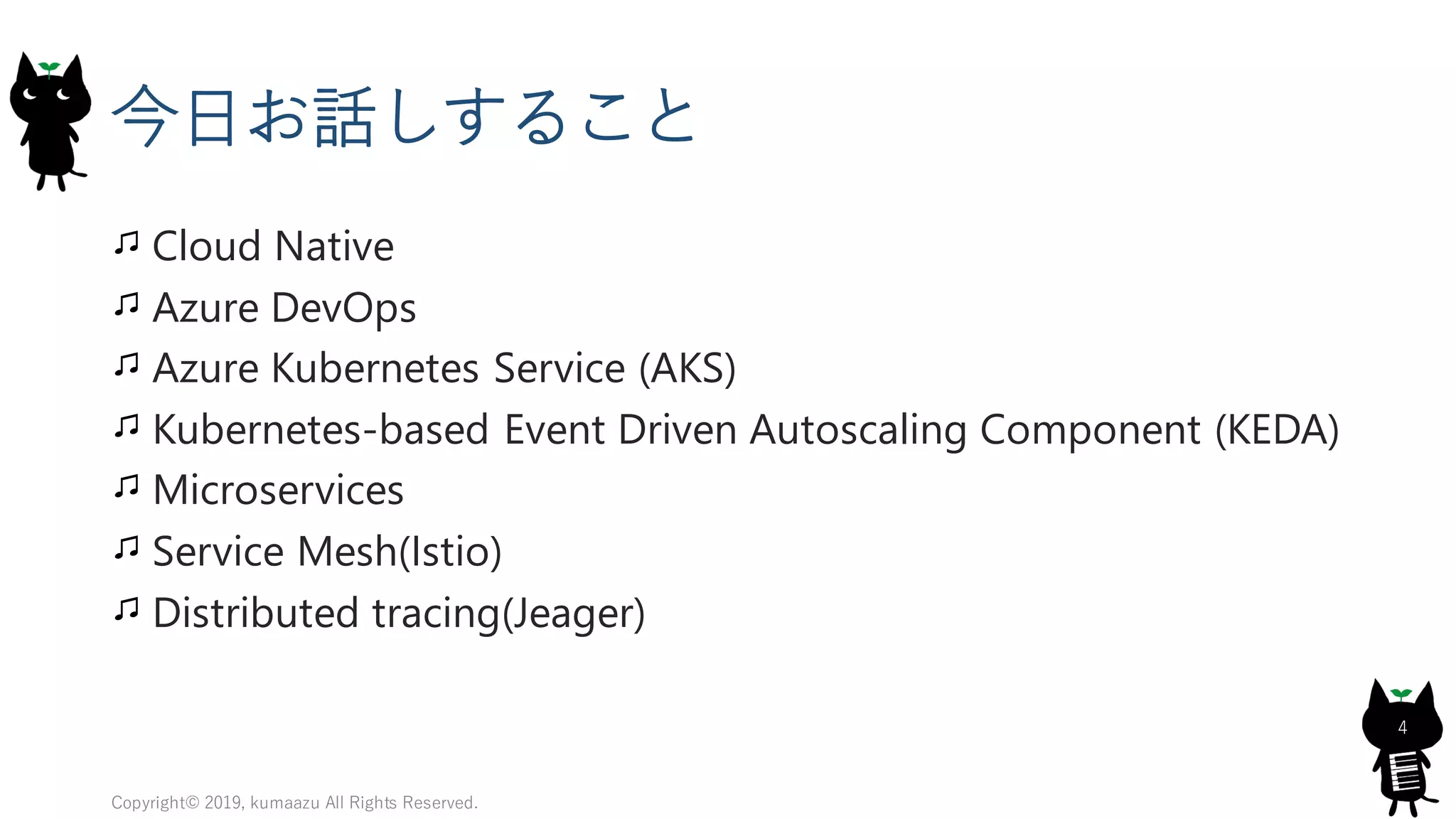 今日お話しすること
Cloud Native
Azure DevOps
Azure Kubernetes Service (AKS)
Kubernetes-based Event Driven Autoscaling Component (KEDA)
Microservices
Service Mesh(Istio)
Distributed tracing(Jeager)
Copyright© 2019, kumaazu All Rights Reserved.
4
 