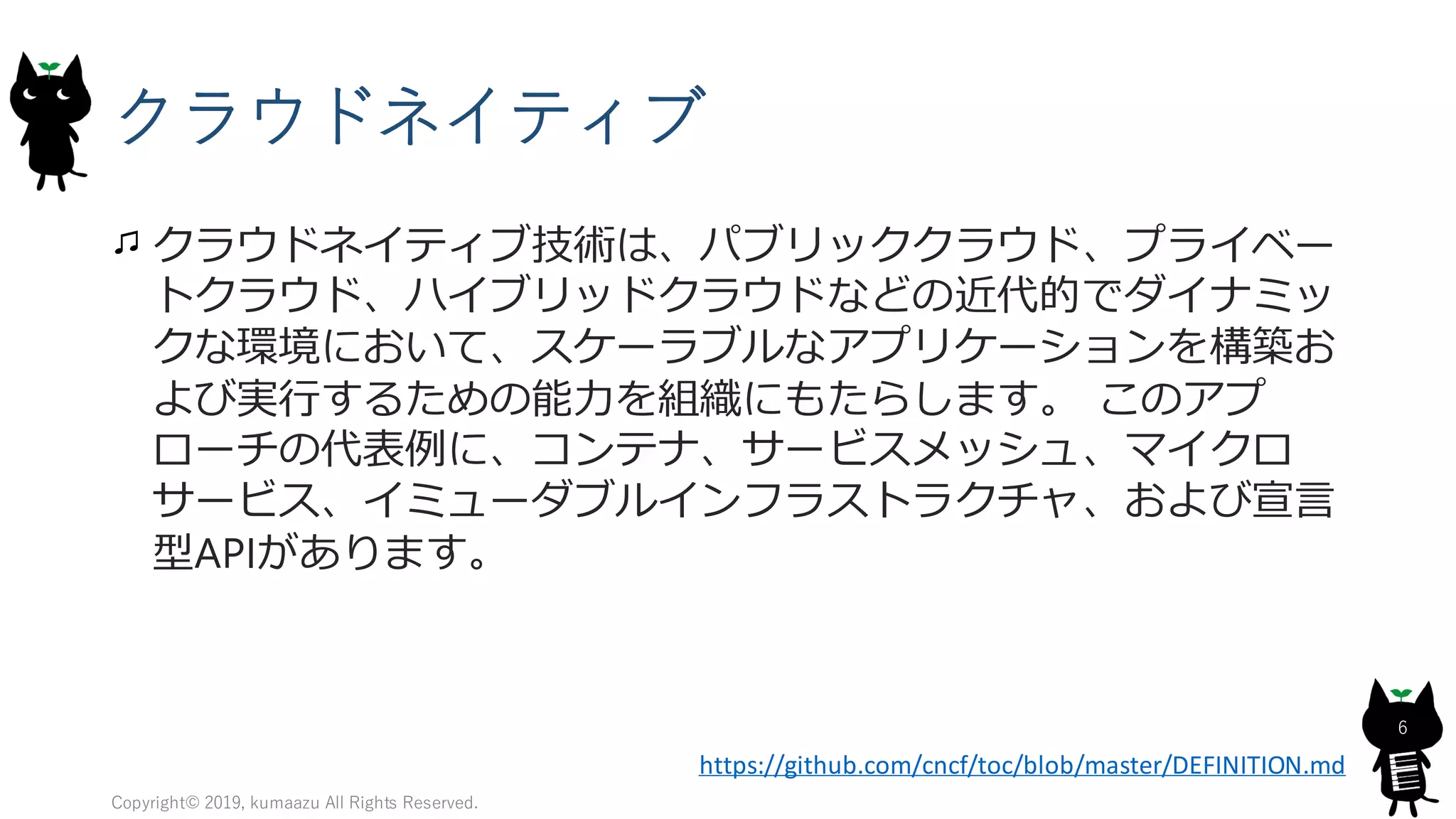 クラウドネイティブ
クラウドネイティブ技術は、パブリッククラウド、プライベー
トクラウド、ハイブリッドクラウドなどの近代的でダイナミッ
クな環境において、スケーラブルなアプリケーションを構築お
よび実行するための能力を組織にもたらします。 このアプ
ローチの代表例に、コンテナ、サービスメッシュ、マイクロ
サービス、イミューダブルインフラストラクチャ、および宣言
型APIがあります。
Copyright© 2019, kumaazu All Rights Reserved.
6
https://github.com/cncf/toc/blob/master/DEFINITION.md
 