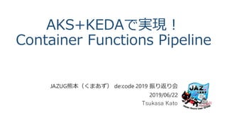 AKS+KEDAで実現！
Container Functions Pipeline
JAZUG熊本（くまあず） de:code 2019 振り返り会
2019/06/22
Tsukasa Kato
 