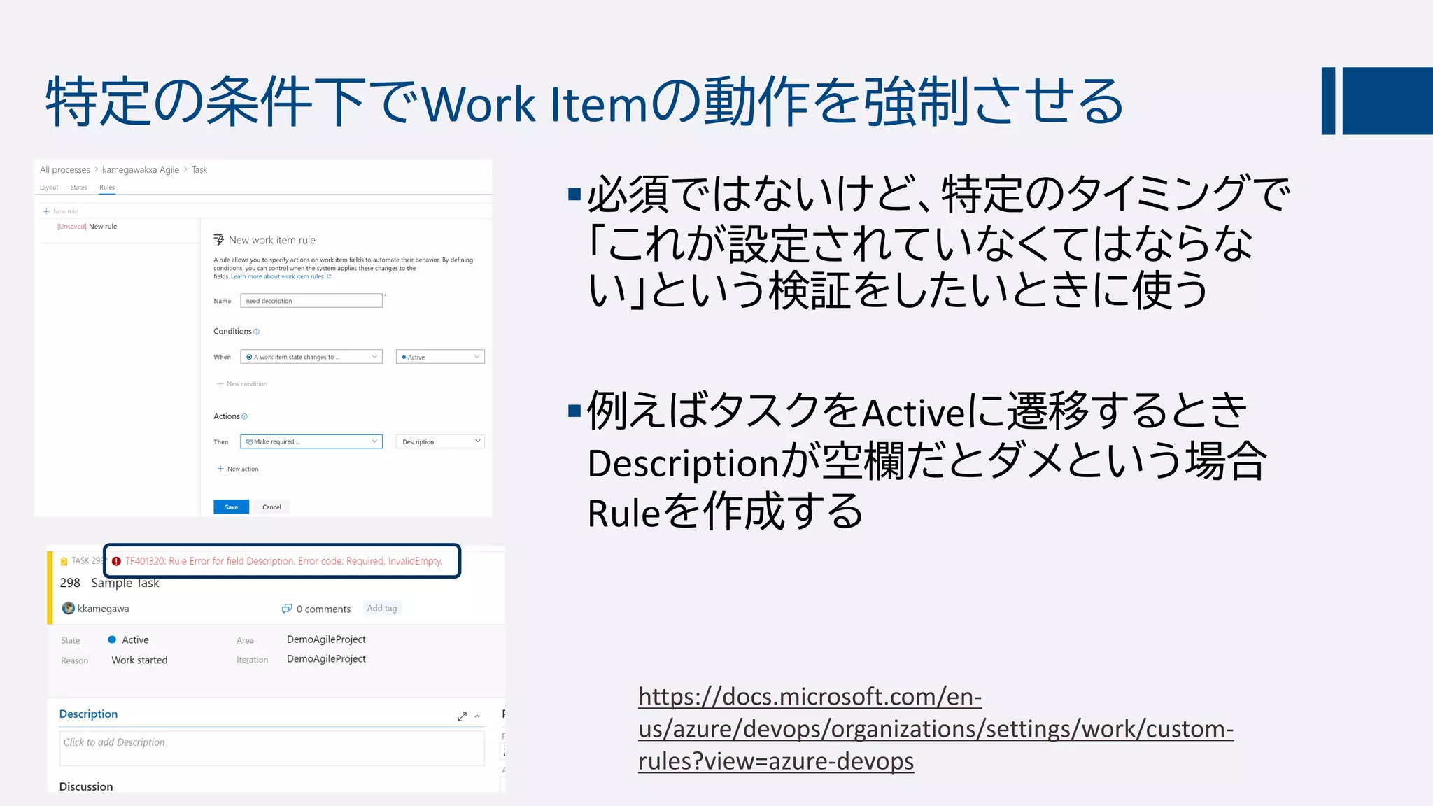 特定の条件下でWork Itemの動作を強制させる
必須ではないけど、特定のタイミングで
「これが設定されていなくてはならな
い」という検証をしたいときに使う
例えばタスクをActiveに遷移するとき
Descriptionが空欄だとダメという場合
Ruleを作成する
https://docs.microsoft.com/en-
us/azure/devops/organizations/settings/work/custom-
rules?view=azure-devops
 