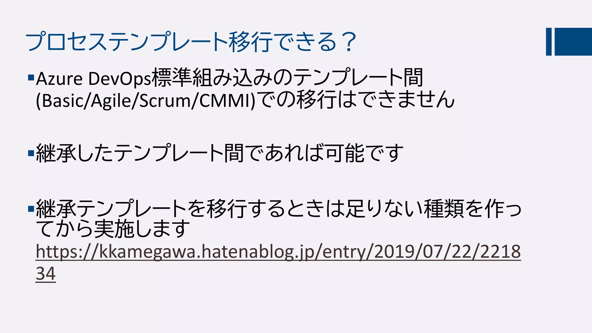 プロセステンプレート移行できる？
Azure DevOps標準組み込みのテンプレート間
(Basic/Agile/Scrum/CMMI)での移行はできません
継承したテンプレート間であれば可能です
継承テンプレートを移行するときは足りない種類を作っ
てから実施します
https://kkamegawa.hatenablog.jp/entry/2019/07/22/2218
34
 