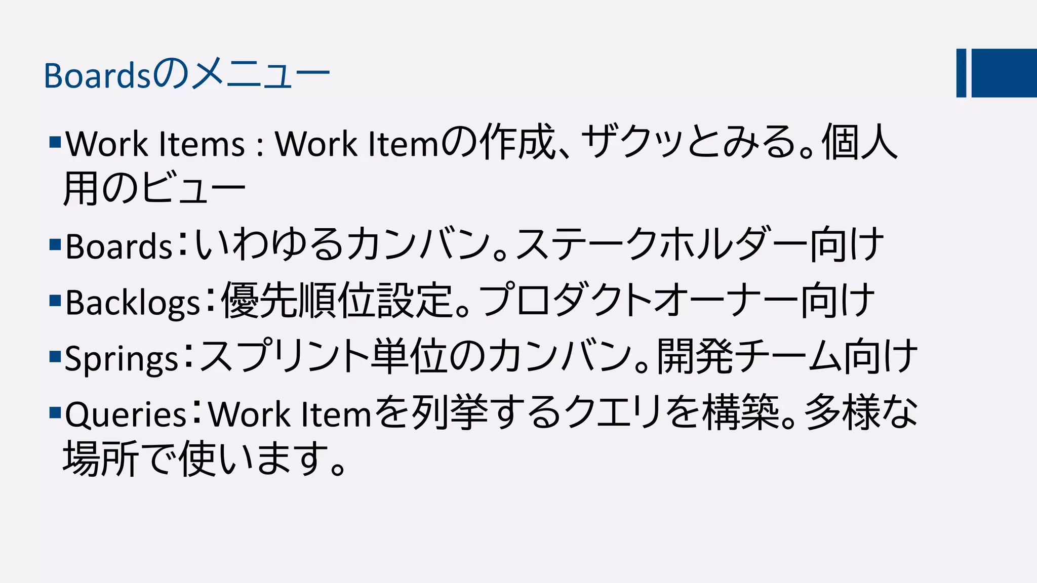 Boardsのメニュー
Work Items : Work Itemの作成、ザクッとみる。個人
用のビュー
Boards：いわゆるカンバン。ステークホルダー向け
Backlogs：優先順位設定。プロダクトオーナー向け
Springs：スプリント単位のカンバン。開発チーム向け
Queries：Work Itemを列挙するクエリを構築。多様な
場所で使います。
 