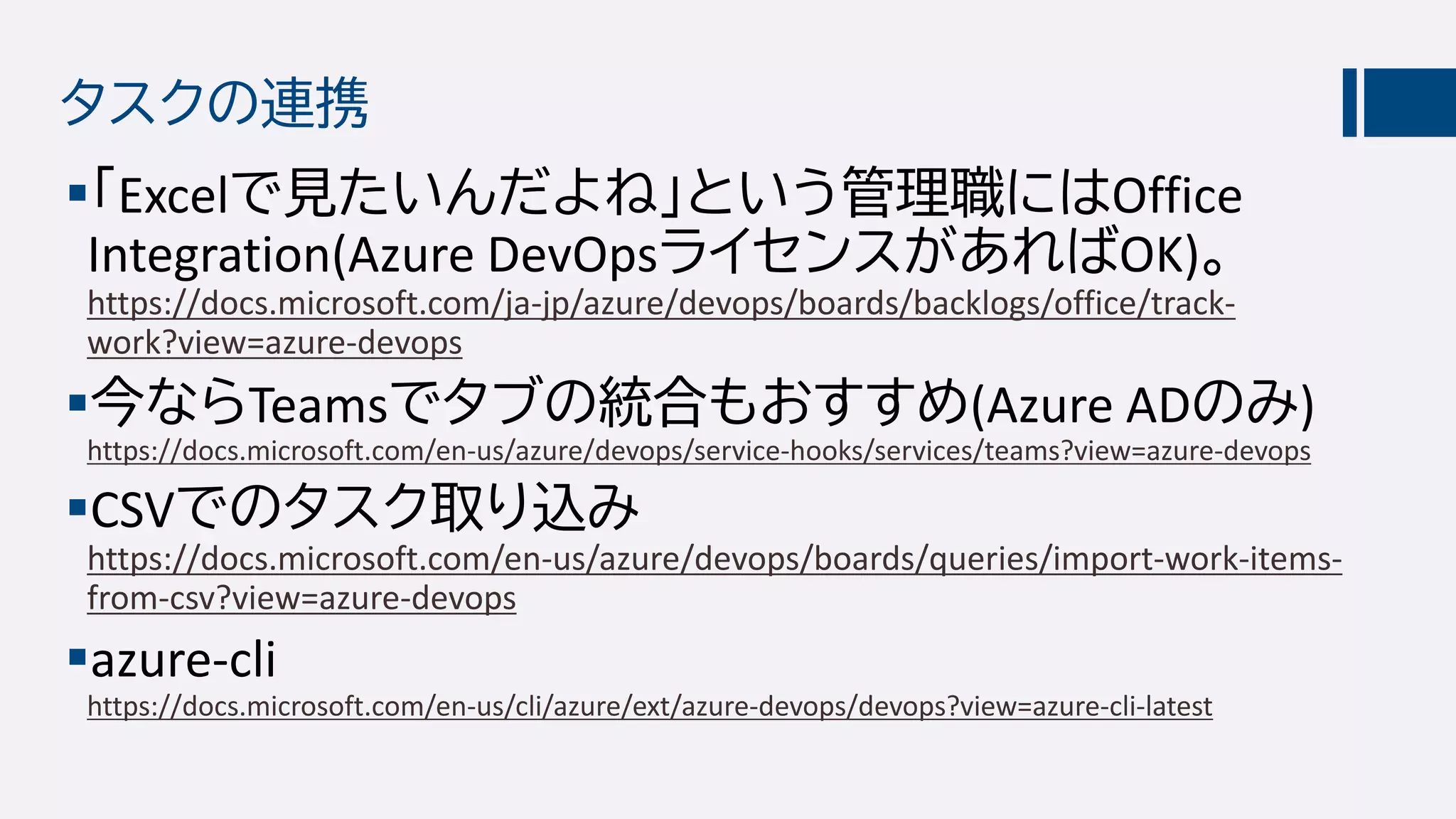 タスクの連携
「Excelで見たいんだよね」という管理職にはOffice
Integration(Azure DevOpsライセンスがあればOK)。
https://docs.microsoft.com/ja-jp/azure/devops/boards/backlogs/office/track-
work?view=azure-devops
今ならTeamsでタブの統合もおすすめ(Azure ADのみ)
https://docs.microsoft.com/en-us/azure/devops/service-hooks/services/teams?view=azure-devops
CSVでのタスク取り込み
https://docs.microsoft.com/en-us/azure/devops/boards/queries/import-work-items-
from-csv?view=azure-devops
azure-cli
https://docs.microsoft.com/en-us/cli/azure/ext/azure-devops/devops?view=azure-cli-latest
 