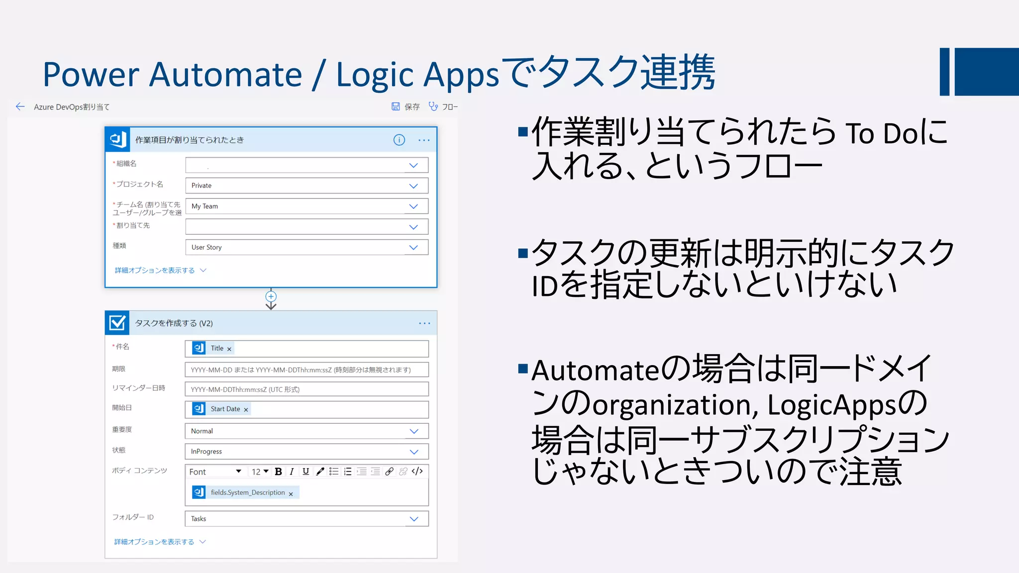 Power Automate / Logic Appsでタスク連携
作業割り当てられたら To Doに
入れる、というフロー
タスクの更新は明示的にタスク
IDを指定しないといけない
Automateの場合は同一ドメイ
ンのorganization, LogicAppsの
場合は同一サブスクリプション
じゃないときついので注意
 
