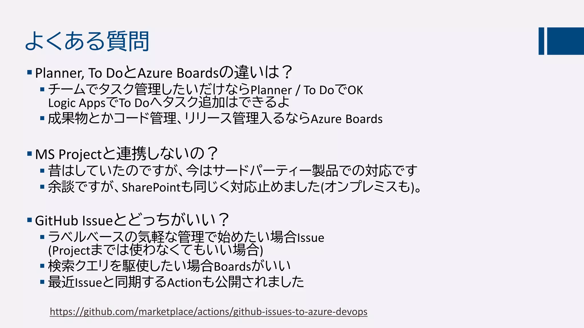 よくある質問
Planner, To DoとAzure Boardsの違いは？
 チームでタスク管理したいだけならPlanner / To DoでOK
Logic AppsでTo Doへタスク追加はできるよ
 成果物とかコード管理、リリース管理入るならAzure Boards
MS Projectと連携しないの？
 昔はしていたのですが、今はサードパーティー製品での対応です
 余談ですが、SharePointも同じく対応止めました(オンプレミスも)。
GitHub Issueとどっちがいい？
 ラベルベースの気軽な管理で始めたい場合Issue
(Projectまでは使わなくてもいい場合)
 検索クエリを駆使したい場合Boardsがいい
 最近Issueと同期するActionも公開されました
https://github.com/marketplace/actions/github-issues-to-azure-devops
 