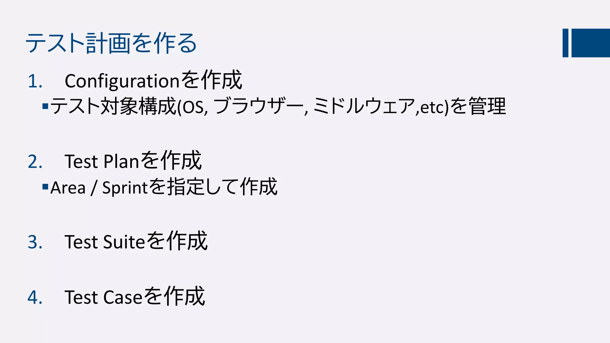 テスト計画を作る
1. Configurationを作成
テスト対象構成(OS, ブラウザー, ミドルウェア,etc)を管理
2. Test Planを作成
Area / Sprintを指定して作成
3. Test Suiteを作成
4. Test Caseを作成
 