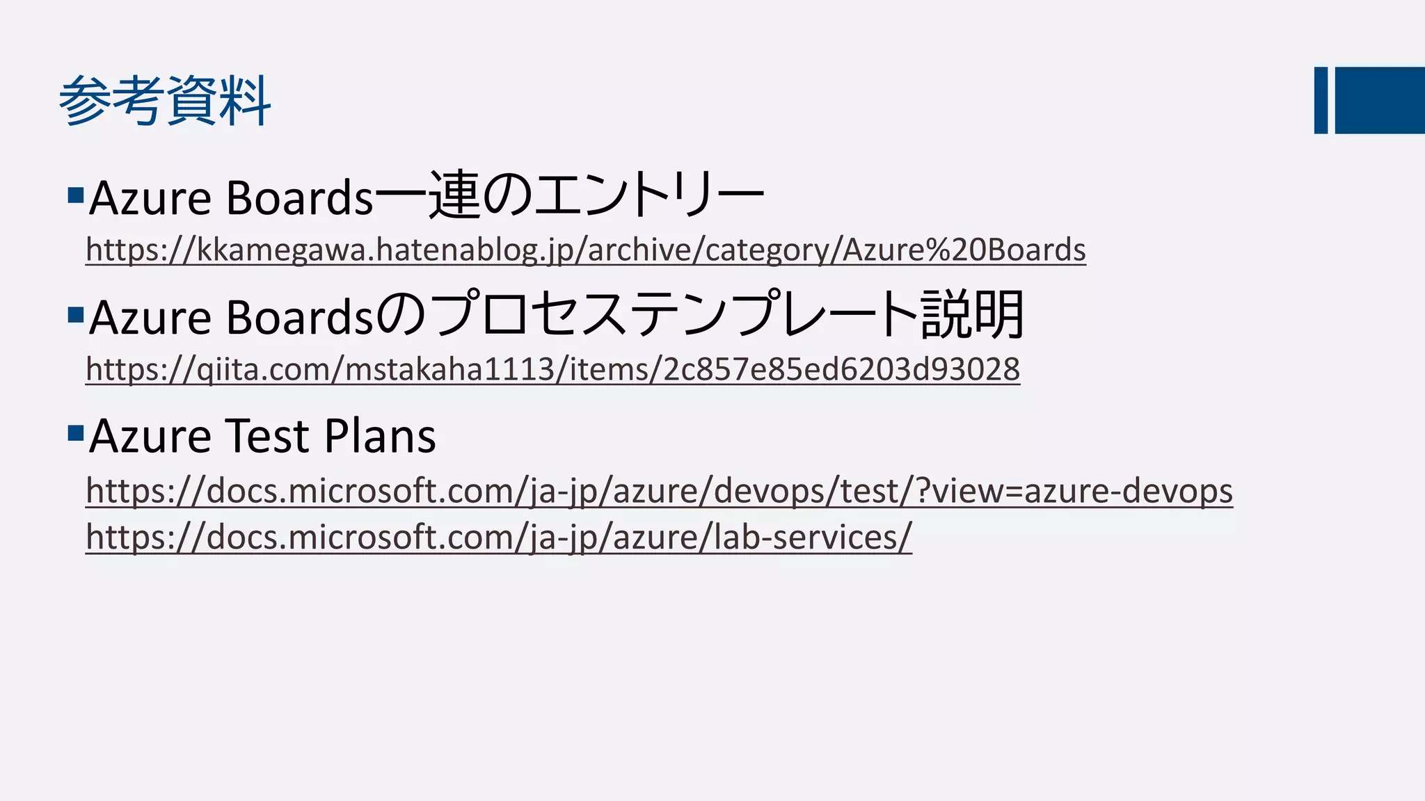 参考資料
Azure Boards一連のエントリー
https://kkamegawa.hatenablog.jp/archive/category/Azure%20Boards
Azure Boardsのプロセステンプレート説明
https://qiita.com/mstakaha1113/items/2c857e85ed6203d93028
Azure Test Plans
https://docs.microsoft.com/ja-jp/azure/devops/test/?view=azure-devops
https://docs.microsoft.com/ja-jp/azure/lab-services/
 