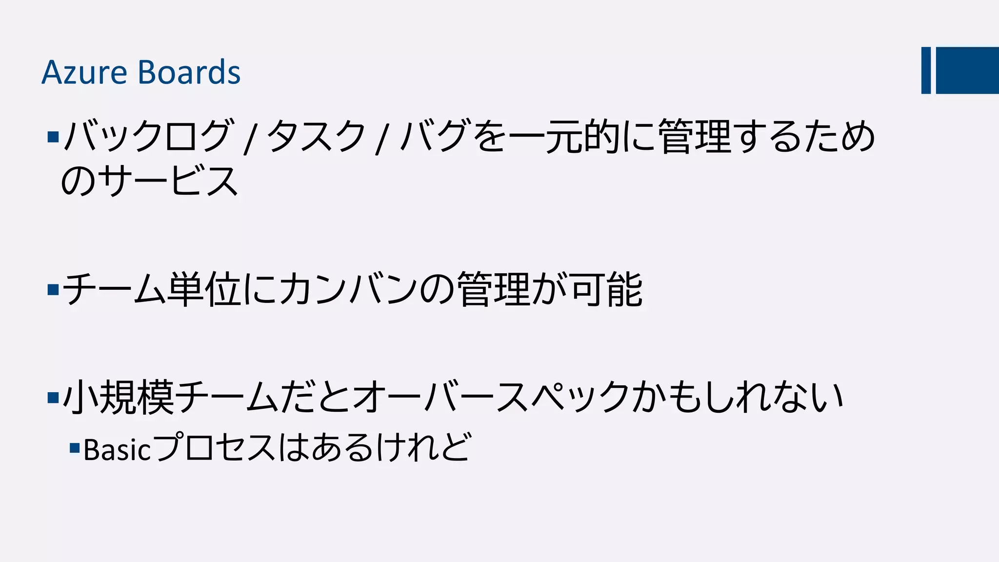 Azure Boards
バックログ / タスク / バグを一元的に管理するため
のサービス
チーム単位にカンバンの管理が可能
小規模チームだとオーバースペックかもしれない
Basicプロセスはあるけれど
 
