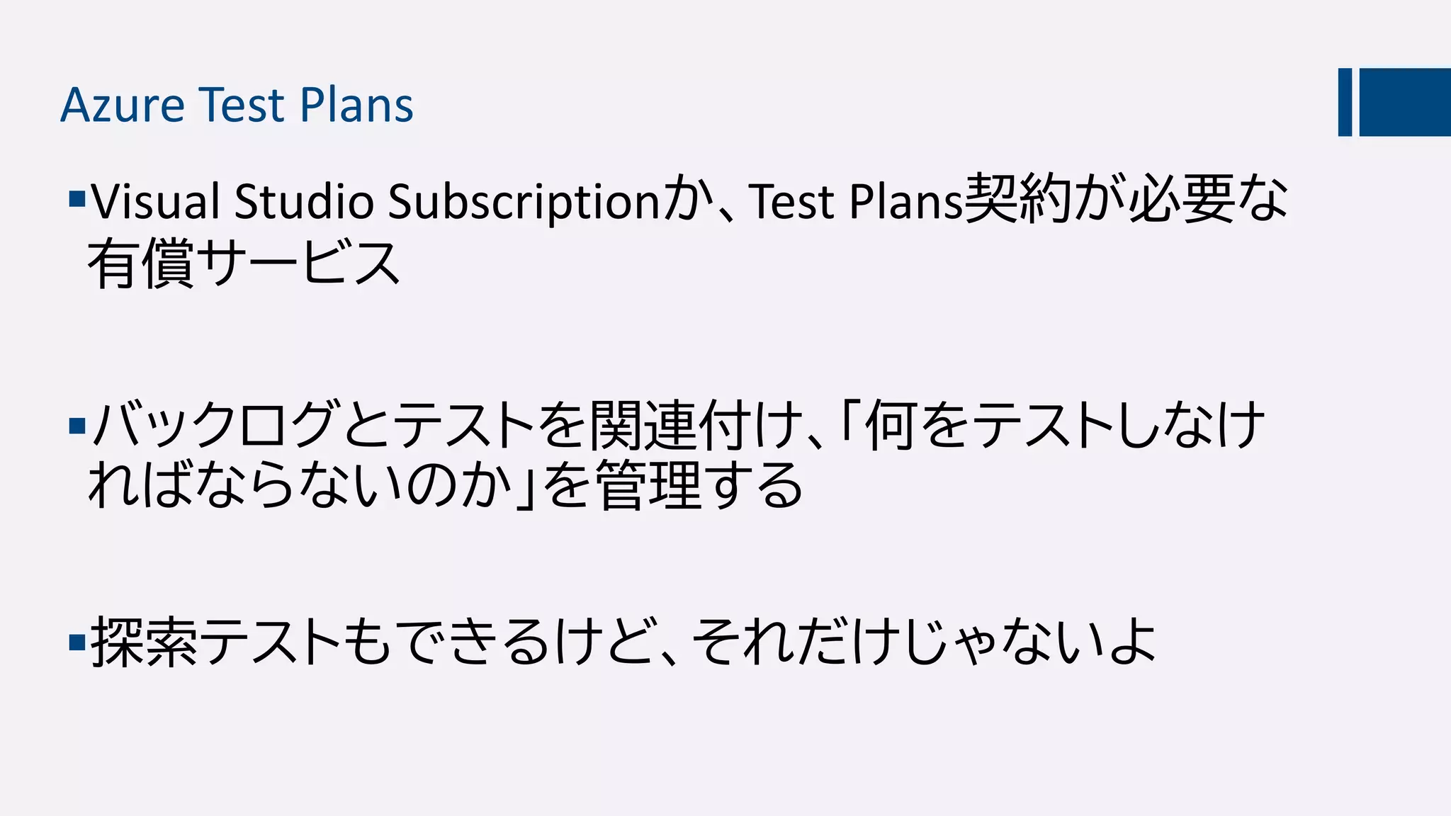 Azure Test Plans
Visual Studio Subscriptionか、Test Plans契約が必要な
有償サービス
バックログとテストを関連付け、「何をテストしなけ
ればならないのか」を管理する
探索テストもできるけど、それだけじゃないよ
 