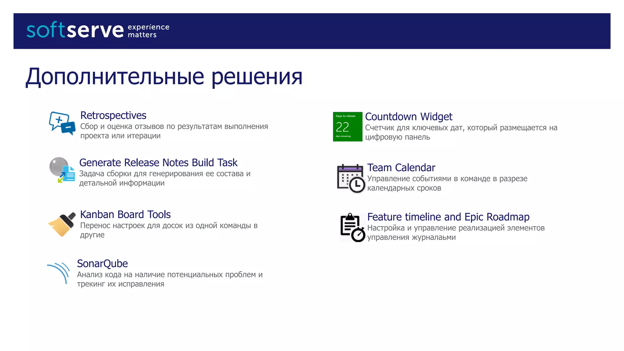 Дополнительные решения
Retrospectives
Сбор и оценка отзывов по результатам выполнения
проекта или итерации
Countdown Widget
Счетчик для ключевых дат, который размещается на
цифровую панель
Team Calendar
Управление событиями в команде в разрезе
календарных сроков
Feature timeline and Epic Roadmap
Настройка и управление реализацией элементов
управления журналаьми
Generate Release Notes Build Task
Задача сборки для генерирования ее состава и
детальной информации
SonarQube
Анализ кода на наличие потенциальных проблем и
трекинг их исправления
Kanban Board Tools
Перенос настроек для досок из одной команды в
другие
 