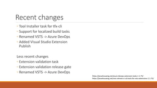 Recent changes
◦ Tool Installer task for tfx-cli
◦ Support for localized build tasks
◦ Renamed VSTS -> Azure DevOps
◦ Added Visual Studio Extension
Publish
Less recent changes
◦ Extension validation task
◦ Extension validation release gate
◦ Renamed VSTS -> Azure DevOps
https://jessehouwing.net/vsts-relnote-ci-cd-tools-for-vsts-extensions-1-1-75/
https://jessehouwing.net/azure-devops-extension-tasks-1-1-75/
 
