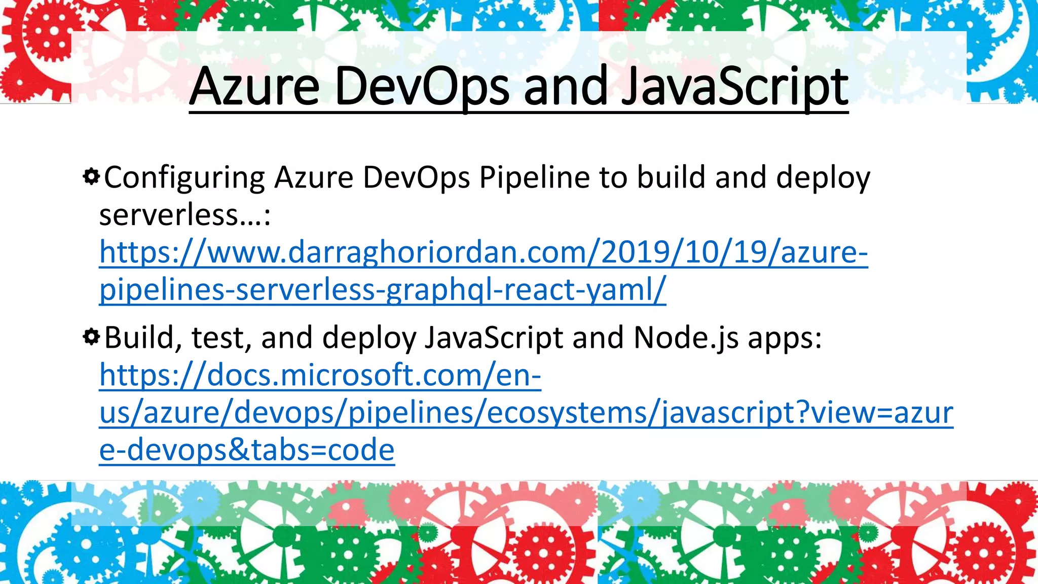 Azure DevOps and JavaScript
Configuring Azure DevOps Pipeline to build and deploy
serverless…:
https://www.darraghoriordan.com/2019/10/19/azure-
pipelines-serverless-graphql-react-yaml/
Build, test, and deploy JavaScript and Node.js apps:
https://docs.microsoft.com/en-
us/azure/devops/pipelines/ecosystems/javascript?view=azur
e-devops&tabs=code
 