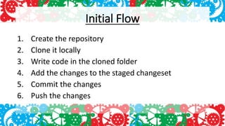 Initial Flow
1. Create the repository
2. Clone it locally
3. Write code in the cloned folder
4. Add the changes to the staged changeset
5. Commit the changes
6. Push the changes
 