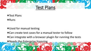 Test Plans
Test Plans
Runs
Used for manual testing
Can create test cases for a manual tester to follow
Can integrate with a browser plugin for running the tests
Needs the Enterprise licensing
 