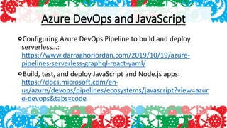 Azure DevOps and JavaScript
Configuring Azure DevOps Pipeline to build and deploy
serverless…:
https://www.darraghoriordan.com/2019/10/19/azure-
pipelines-serverless-graphql-react-yaml/
Build, test, and deploy JavaScript and Node.js apps:
https://docs.microsoft.com/en-
us/azure/devops/pipelines/ecosystems/javascript?view=azur
e-devops&tabs=code
 