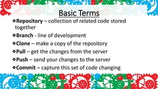Basic Terms
Repository – collection of related code stored
together
Branch - line of development
Clone – make a copy of the repository
Pull – get the changes from the server
Push – send your changes to the server
Commit – capture this set of code changing
 