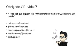 Obrigado / Duvidas?
• “Toda vez que alguém fala “MAUI matou o Xamarin”,Deus mata um
panda”
• twitter.com/tbertuzzi
• github.com/tbertuzzi
• nuget.org/profiles/Bertuzzi
• medium.com/@bertuzzi
• bertuzzi.dev
 
