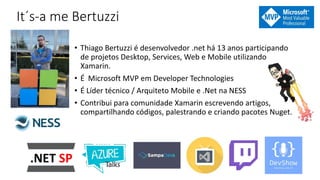 It´s-a me Bertuzzi
• Thiago Bertuzzi é desenvolvedor .net há 13 anos participando
de projetos Desktop, Services, Web e Mobile utilizando
Xamarin.
• É Microsoft MVP em Developer Technologies
• É Líder técnico / Arquiteto Mobile e .Net na NESS
• Contribui para comunidade Xamarin escrevendo artigos,
compartilhando códigos, palestrando e criando pacotes Nuget.
 
