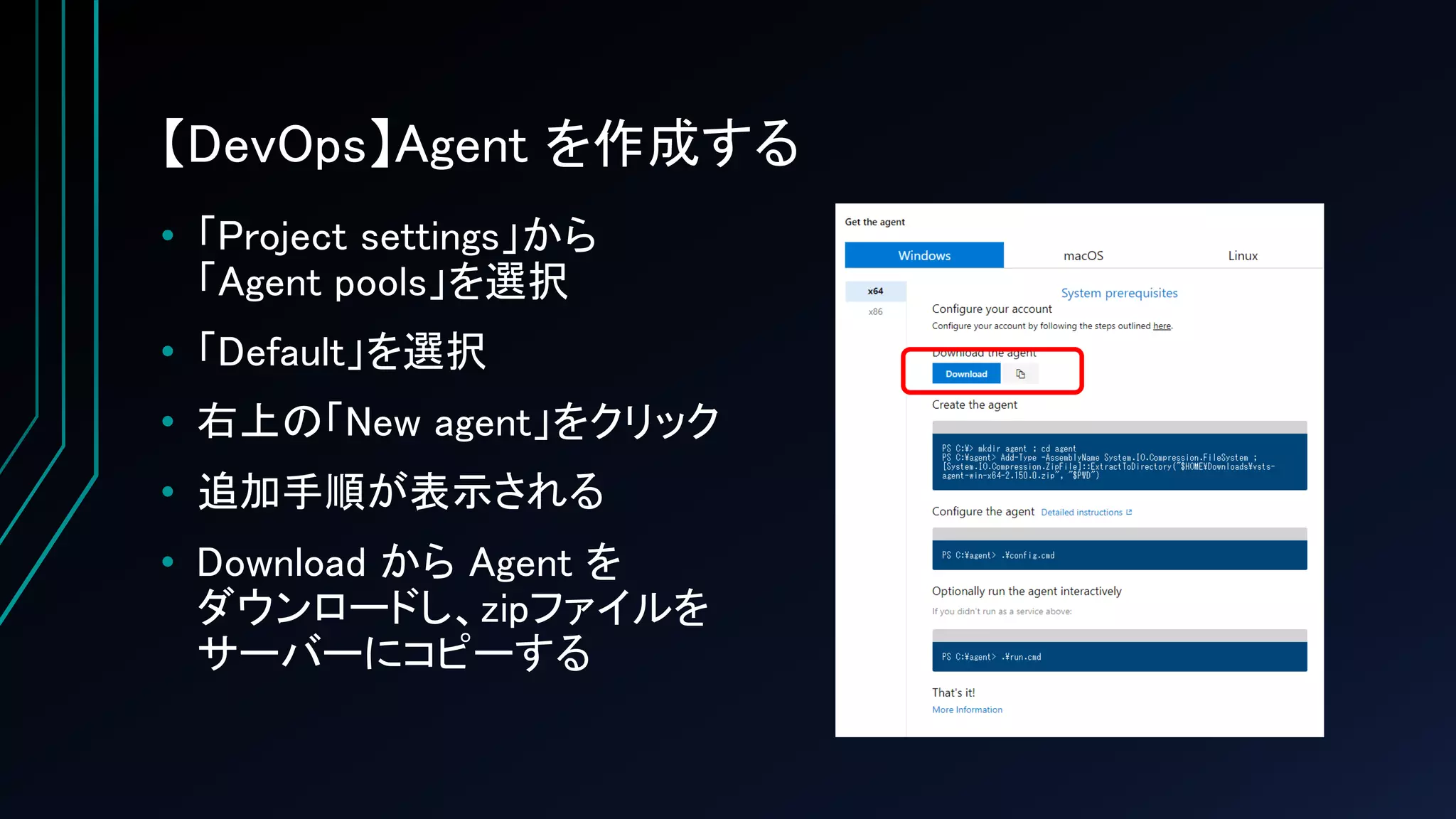 【DevOps】Agent を作成する
• 「Project settings」から
「Agent pools」を選択
• 「Default」を選択
• 右上の「New agent」をクリック
• 追加手順が表示される
• Download から Agent を
ダウンロードし、zipファイルを
サーバーにコピーする
 
