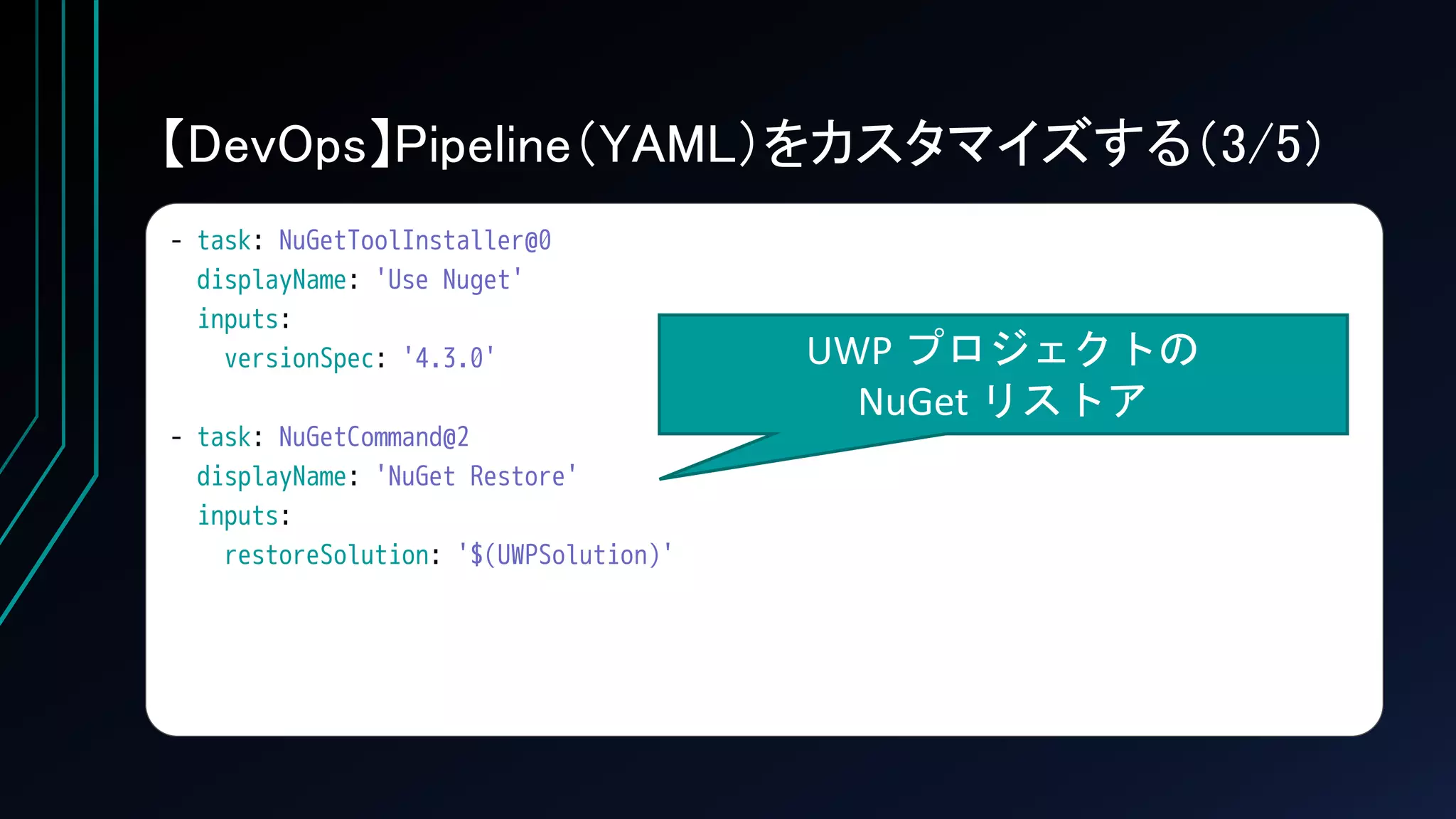 【DevOps】Pipeline（YAML）をカスタマイズする（3/5）
- task: NuGetToolInstaller@0
displayName: 'Use Nuget'
inputs:
versionSpec: '4.3.0'
- task: NuGetCommand@2
displayName: 'NuGet Restore'
inputs:
restoreSolution: '$(UWPSolution)'
UWP プロジェクトの
NuGet リストア
 
