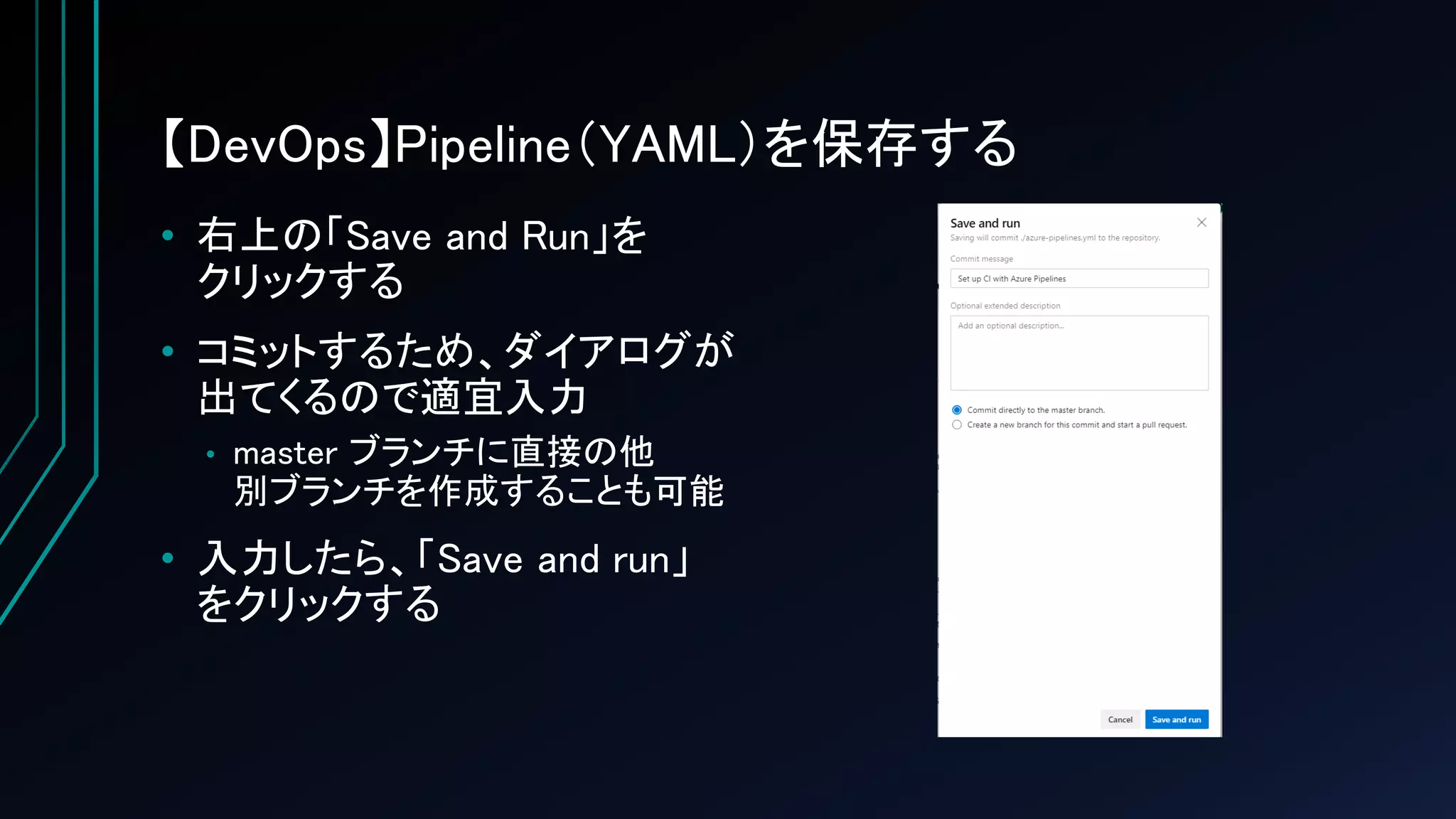 【DevOps】Pipeline（YAML）を保存する
• 右上の「Save and Run」を
クリックする
• コミットするため、ダイアログが
出てくるので適宜入力
• master ブランチに直接の他
別ブランチを作成することも可能
• 入力したら、「Save and run」
をクリックする
 
