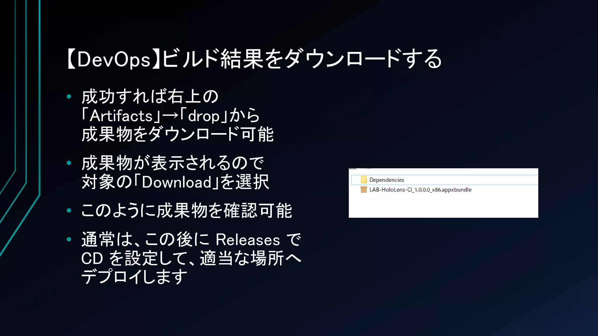 【DevOps】ビルド結果をダウンロードする
• 成功すれば右上の
「Artifacts」→「drop」から
成果物をダウンロード可能
• 成果物が表示されるので
対象の「Download」を選択
• このように成果物を確認可能
• 通常は、この後に Releases で
CD を設定して、適当な場所へ
デプロイします
 