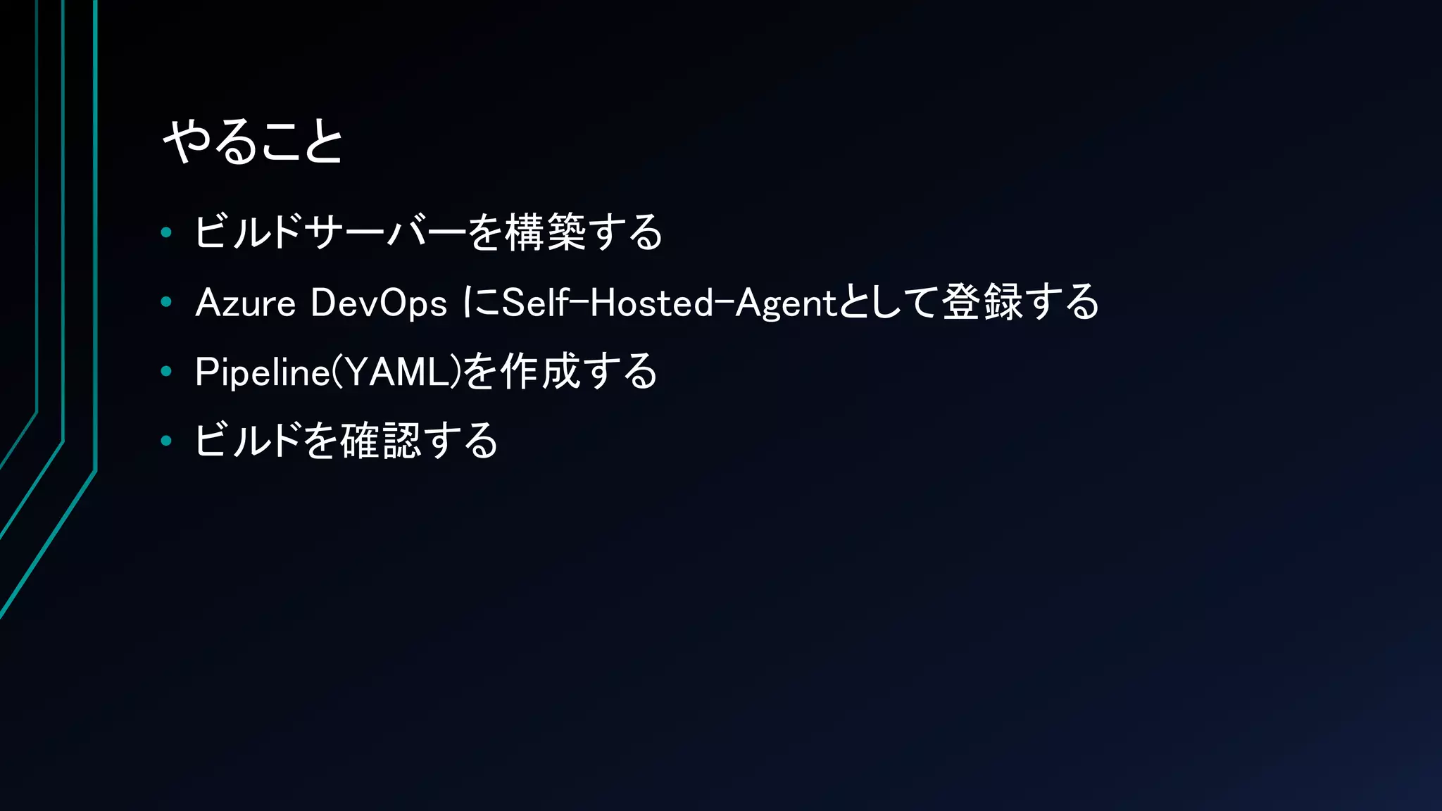 やること
• ビルドサーバーを構築する
• Azure DevOps にSelf-Hosted-Agentとして登録する
• Pipeline(YAML)を作成する
• ビルドを確認する
 