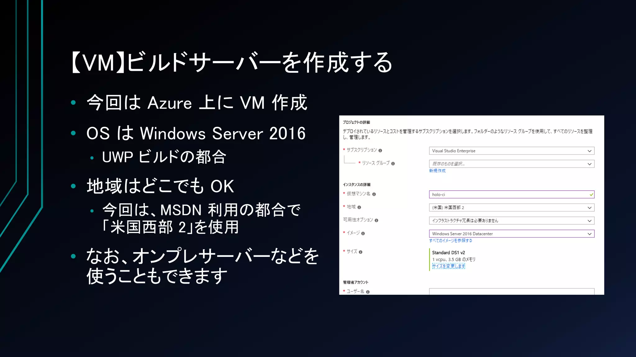 【VM】ビルドサーバーを作成する
• 今回は Azure 上に VM 作成
• OS は Windows Server 2016
• UWP ビルドの都合
• 地域はどこでも OK
• 今回は、MSDN 利用の都合で
「米国西部 2」を使用
• なお、オンプレサーバーなどを
使うこともできます
 
