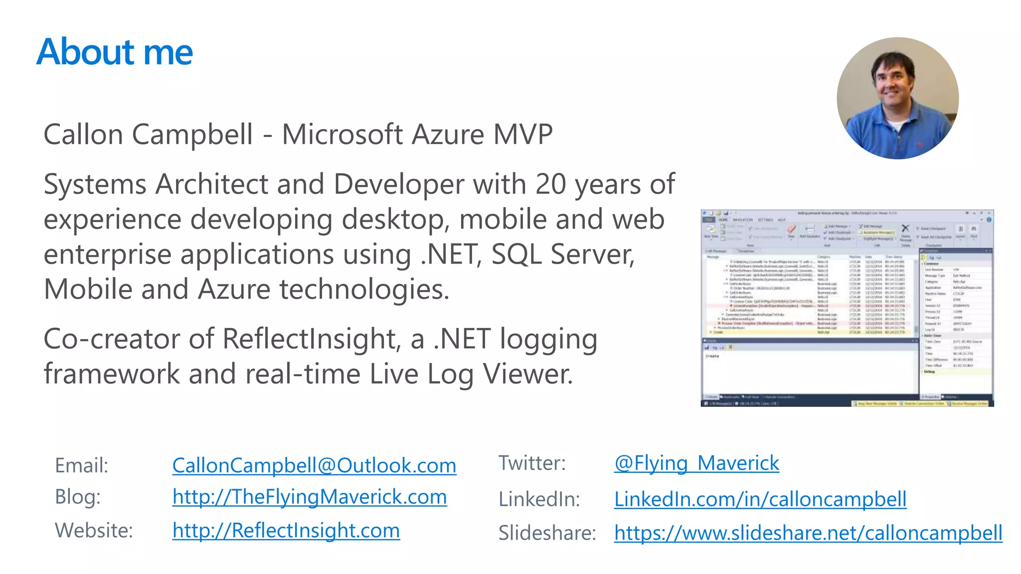 About me
2
Email: CallonCampbell@Outlook.com Twitter: @Flying_Maverick
Blog: http://TheFlyingMaverick.com LinkedIn: LinkedIn.com/in/calloncampbell
Website: http://ReflectInsight.com Slideshare: https://www.slideshare.net/calloncampbell
Callon Campbell - Microsoft Azure MVP
Systems Architect and Developer with 20 years of
experience developing desktop, mobile and web
enterprise applications using .NET, SQL Server,
Mobile and Azure technologies.
Co-creator of ReflectInsight, a .NET logging
framework and real-time Live Log Viewer.
 