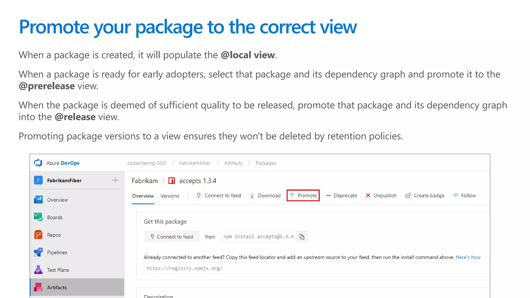 When a package is created, it will populate the @local view.
When a package is ready for early adopters, select that package and its dependency graph and promote it to the
@prerelease view.
When the package is deemed of sufficient quality to be released, promote that package and its dependency graph
into the @release view.
Promoting package versions to a view ensures they won't be deleted by retention policies.
Promote your package to the correct view
 