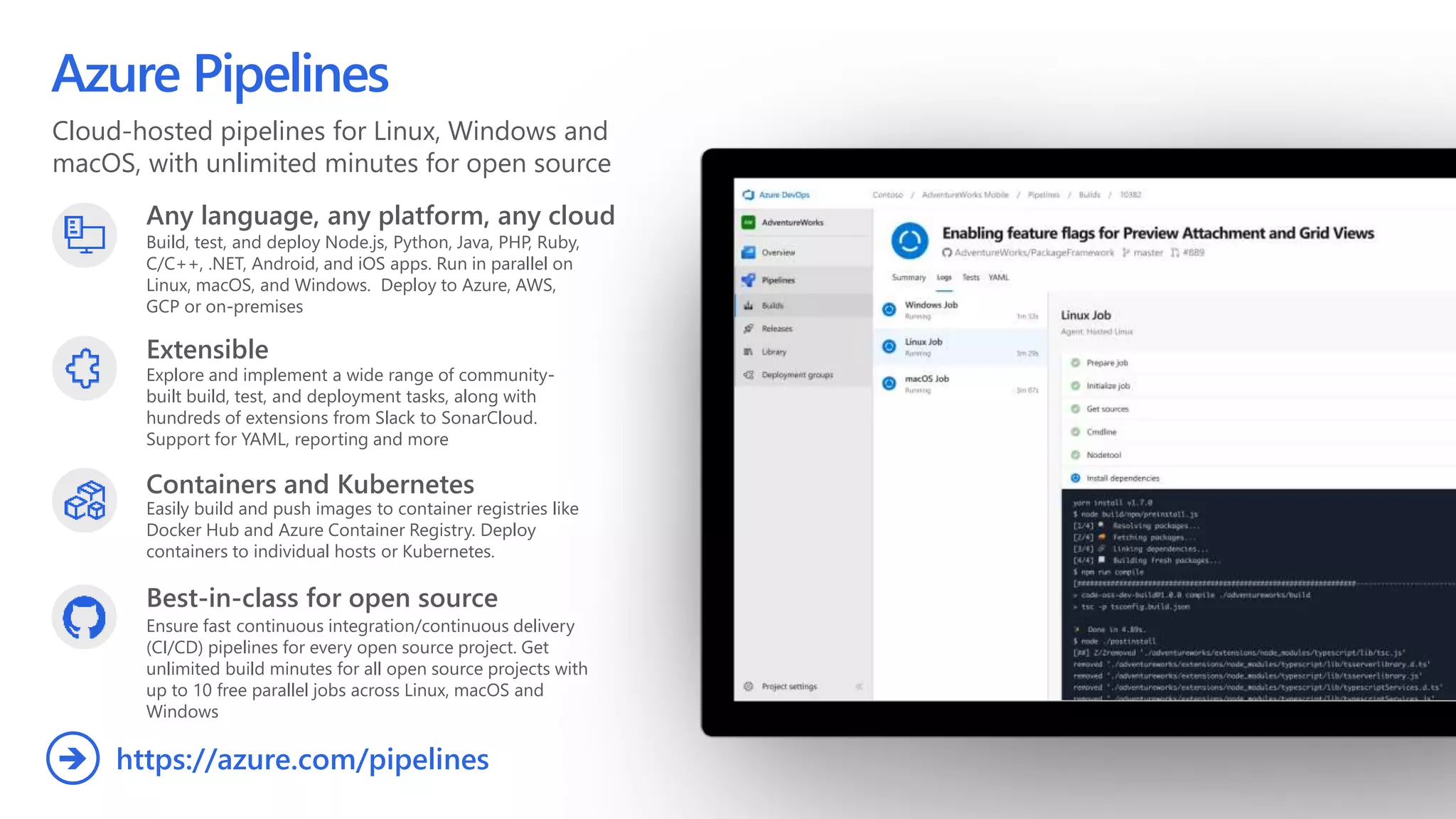 Cloud-hosted pipelines for Linux, Windows and
macOS, with unlimited minutes for open source
Azure Pipelines
Any language, any platform, any cloud
Build, test, and deploy Node.js, Python,  Java, PHP, Ruby,
C/C++, .NET, Android, and iOS apps. Run in parallel on
Linux, macOS, and Windows. Deploy to Azure, AWS,
GCP or on-premises
Extensible
Explore and implement a wide range of community-
built build, test, and deployment tasks, along with
hundreds of extensions from Slack to SonarCloud.
Support for YAML, reporting and more
Best-in-class for open source
Ensure fast continuous integration/continuous delivery
(CI/CD) pipelines for every open source project. Get
unlimited build minutes for all open source projects with
up to 10 free parallel jobs across Linux, macOS and
Windows
https://azure.com/pipelines
Containers and Kubernetes
Easily build and push images to container registries like
Docker Hub and Azure Container Registry. Deploy
containers to individual hosts or Kubernetes.
 