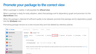 When a package is created, it will populate the @local view.
When a package is ready for early adopters, select that package and its dependency graph and promote it to the
@prerelease view.
When the package is deemed of sufficient quality to be released, promote that package and its dependency graph
into the @release view.
Promoting package versions to a view ensures they won't be deleted by retention policies.
Promote your package to the correct view
 