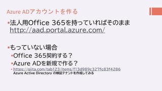 Azure ADアカウントを作る
法人用Office 365を持っていればそのまま
http://aad.portal.azure.com/
もっていない場合
Office 365契約する？
Azure ADを新規で作る？
 http...