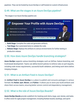 The stages in an Azure DevOps pipeline are:
pipelines. They can be hosted by Azure DevOps or self-hosted on custom infrastructure.
An Artifact Feed in Azure DevOps is a place to publish and consume packages in various
formats like NuGet, npm, Maven, and Python. It allows you to store your build artifacts and
share them across teams, ensuring better version control and dependency management.
Build Stage: Compiles the code and generates artifacts.
Test Stage: Run automated tests to validate the code.
Release Stage: Deploys the artifacts to various environments for further testing or
production release.
Azure DevOps Boards provide a platform for tracking work items, bugs, user stories, and tasks.
It offers tools for agile project management, including Kanban boards, backlogs, and sprint
Azure DevOps supports various branching strategies such as GitFlow, feature branching, and
trunk-based development. Teams can deﬁne branch policies to enforce rules on pull requests,
including code review requirements, successful build validation, and linking work items before
merging changes.
Q 52. What is the role of Azure DevOps Boards?
Q 51. What is an Artifact Feed in Azure DevOps?
Q 49. What are the stages in an Azure DevOps pipeline?
Q 50. How does Azure DevOps handle branching strategies?
 
