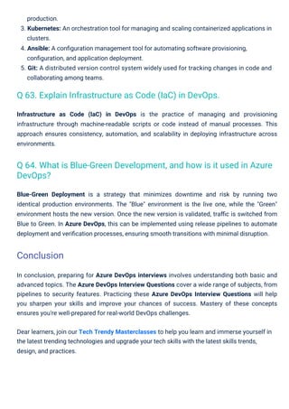 Infrastructure as Code (IaC) in DevOps is the practice of managing and provisioning
infrastructure through machine-readable scripts or code instead of manual processes. This
approach ensures consistency, automation, and scalability in deploying infrastructure across
environments.
Blue-Green Deployment is a strategy that minimizes downtime and risk by running two
identical production environments. The "Blue" environment is the live one, while the "Green"
environment hosts the new version. Once the new version is validated, traﬃc is switched from
Blue to Green. In Azure DevOps, this can be implemented using release pipelines to automate
deployment and veriﬁcation processes, ensuring smooth transitions with minimal disruption.
production.
3. Kubernetes: An orchestration tool for managing and scaling containerized applications in
clusters.
4. Ansible: A conﬁguration management tool for automating software provisioning,
conﬁguration, and application deployment.
5. Git: A distributed version control system widely used for tracking changes in code and
collaborating among teams.
In conclusion, preparing for Azure DevOps interviews involves understanding both basic and
advanced topics. The Azure DevOps Interview Questions cover a wide range of subjects, from
pipelines to security features. Practicing these Azure DevOps Interview Questions will help
you sharpen your skills and improve your chances of success. Mastery of these concepts
ensures you're well-prepared for real-world DevOps challenges.
Dear learners, join our Tech Trendy Masterclasses to help you learn and immerse yourself in
the latest trending technologies and upgrade your tech skills with the latest skills trends,
design, and practices.
Q 63. Explain Infrastructure as Code (IaC) in DevOps.
Q 64. What is Blue-Green Development, and how is it used in Azure
DevOps?
Conclusion
 