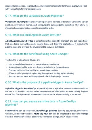The beneﬁts of using Azure DevOps are:
Improves collaboration and communication across teams.
Automation of builds, tests, and deployments leads to faster releases.
Provides end-to-end traceability from code to production.
Offers a uniﬁed platform for planning, development, testing, and monitoring.
Supports various tools and integrations for ﬂexibility in project setups.
A pipeline trigger in Azure DevOps automatically starts a pipeline run when certain conditions
are met, such as code commits, pull request creation, or other events in the repository. Triggers
ensure that CI/CD processes are executed as soon as the relevant activity is performed.
A Build Agent in Azure DevOps is a machine (either hosted by Microsoft or a self-hosted one)
that runs tasks like building code, running tests, and deploying applications. It executes the
pipeline steps and provides the environment to carry out CI/CD jobs.
required to release code to production. Azure Pipelines facilitate Continuous Deployment (CD)
with various tools for managing releases.
Variables in Azure Pipelines are key-value pairs used to store and manage values like version
numbers, environment names, and conﬁgurations during pipeline execution. They allow for
dynamic changes and better control over pipeline tasks.
Sensitive data can be secured in Azure DevOps pipelines by using secure ﬁles, environment
variables, and secret variables. Azure Key Vault can also be integrated to store and manage
sensitive information such as passwords, connection strings, or API keys securely.
Q 18. What is a Build Agent in Azure DevOps?
Q 17. What are the variables in Azure Pipelines?
Q 19. What are the beneﬁts of using Azure DevOps?
Q 21. How can you secure sensitive data in Azure DevOps
pipelines?
Q 20. What is the purpose of a pipeline trigger in Azure DevOps?
 