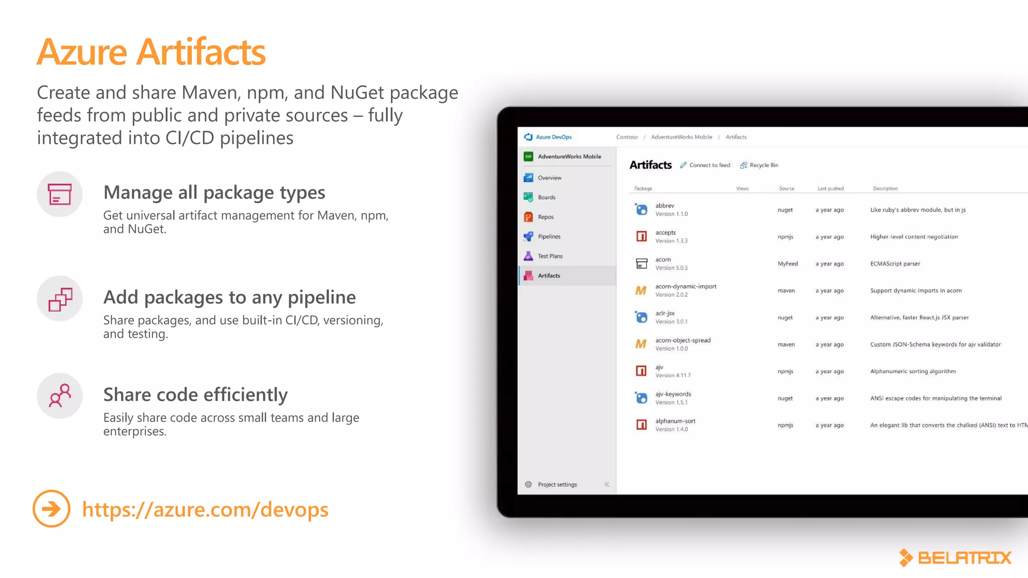 Create and share Maven, npm, and NuGet package
feeds from public and private sources – fully
integrated into CI/CD pipelines
Azure Artifacts
Manage all package types
Get universal artifact management for Maven, npm,
and NuGet.
Add packages to any pipeline
Share packages, and use built-in CI/CD, versioning,
and testing.
Share code efficiently
Easily share code across small teams and large
enterprises.
https://azure.com/devops
 