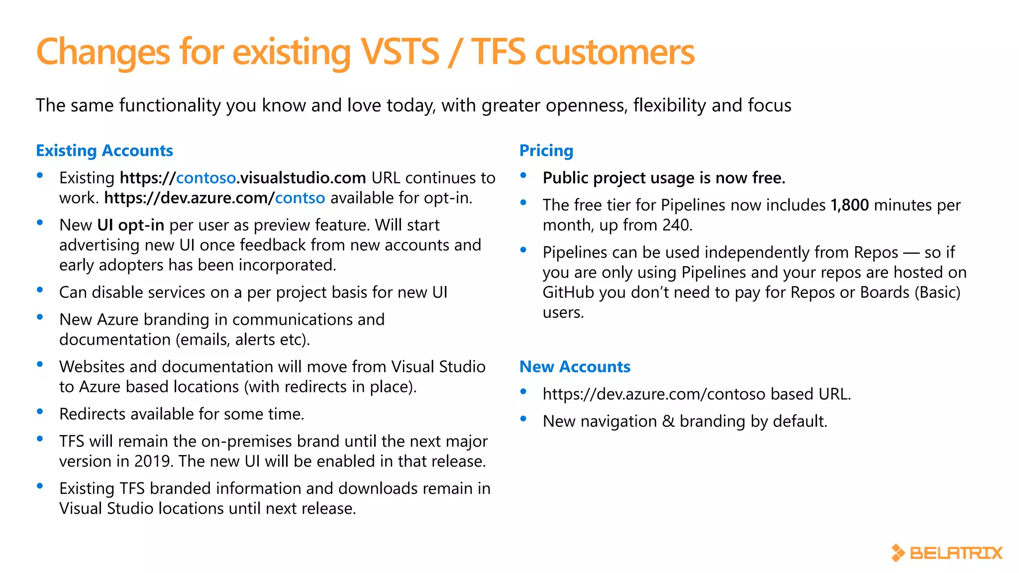 The same functionality you know and love today, with greater openness, flexibility and focus
Changes for existing VSTS / TFS customers
Existing Accounts
• Existing https://contoso.visualstudio.com URL continues to
work. https://dev.azure.com/contso available for opt-in.
• New UI opt-in per user as preview feature. Will start
advertising new UI once feedback from new accounts and
early adopters has been incorporated.
• Can disable services on a per project basis for new UI
• New Azure branding in communications and
documentation (emails, alerts etc).
• Websites and documentation will move from Visual Studio
to Azure based locations (with redirects in place).
• Redirects available for some time.
• TFS will remain the on-premises brand until the next major
version in 2019. The new UI will be enabled in that release.
• Existing TFS branded information and downloads remain in
Visual Studio locations until next release.
Pricing
• Public project usage is now free.
• The free tier for Pipelines now includes 1,800 minutes per
month, up from 240.
• Pipelines can be used independently from Repos — so if
you are only using Pipelines and your repos are hosted on
GitHub you don’t need to pay for Repos or Boards (Basic)
users.
New Accounts
• https://dev.azure.com/contoso based URL.
• New navigation & branding by default.
 