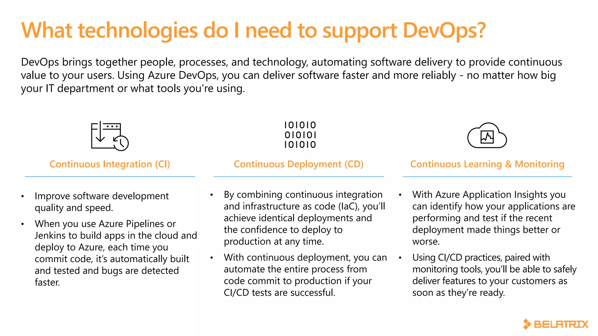 DevOps brings together people, processes, and technology, automating software delivery to provide continuous
value to your users. Using Azure DevOps, you can deliver software faster and more reliably - no matter how big
your IT department or what tools you’re using.
What technologies do I need to support DevOps?
Continuous Integration (CI)
• Improve software development
quality and speed.
• When you use Azure Pipelines or
Jenkins to build apps in the cloud and
deploy to Azure, each time you
commit code, it’s automatically built
and tested and bugs are detected
faster.
Continuous Deployment (CD)
• By combining continuous integration
and infrastructure as code (IaC), you’ll
achieve identical deployments and
the confidence to deploy to
production at any time.
• With continuous deployment, you can
automate the entire process from
code commit to production if your
CI/CD tests are successful.
Continuous Learning & Monitoring
• With Azure Application Insights you
can identify how your applications are
performing and test if the recent
deployment made things better or
worse.
• Using CI/CD practices, paired with
monitoring tools, you’ll be able to safely
deliver features to your customers as
soon as they’re ready.
 