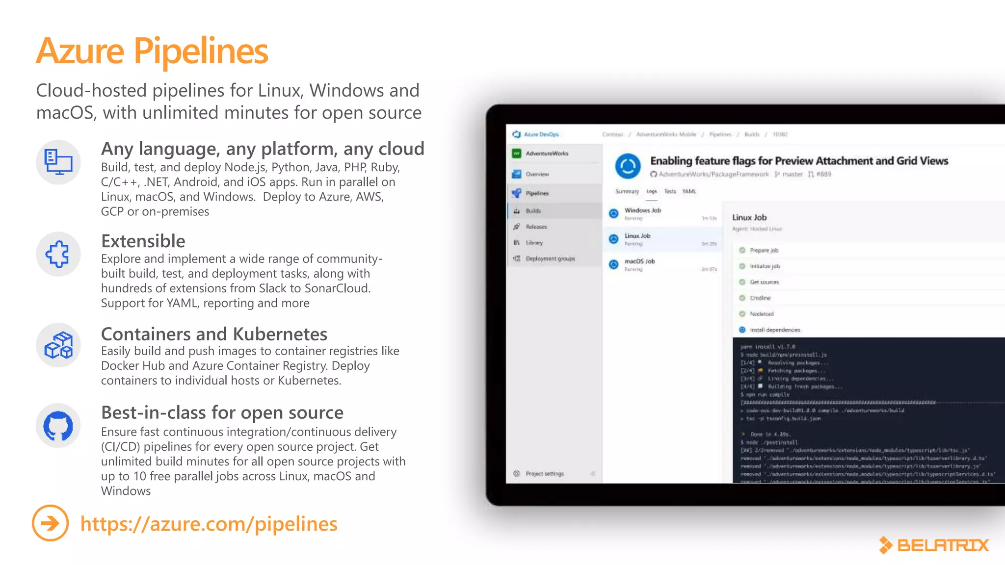 Cloud-hosted pipelines for Linux, Windows and
macOS, with unlimited minutes for open source
Azure Pipelines
Any language, any platform, any cloud
Build, test, and deploy Node.js, Python,  Java, PHP, Ruby,
C/C++, .NET, Android, and iOS apps. Run in parallel on
Linux, macOS, and Windows. Deploy to Azure, AWS,
GCP or on-premises
Extensible
Explore and implement a wide range of community-
built build, test, and deployment tasks, along with
hundreds of extensions from Slack to SonarCloud.
Support for YAML, reporting and more
Best-in-class for open source
Ensure fast continuous integration/continuous delivery
(CI/CD) pipelines for every open source project. Get
unlimited build minutes for all open source projects with
up to 10 free parallel jobs across Linux, macOS and
Windows
https://azure.com/pipelines
Containers and Kubernetes
Easily build and push images to container registries like
Docker Hub and Azure Container Registry. Deploy
containers to individual hosts or Kubernetes.
 