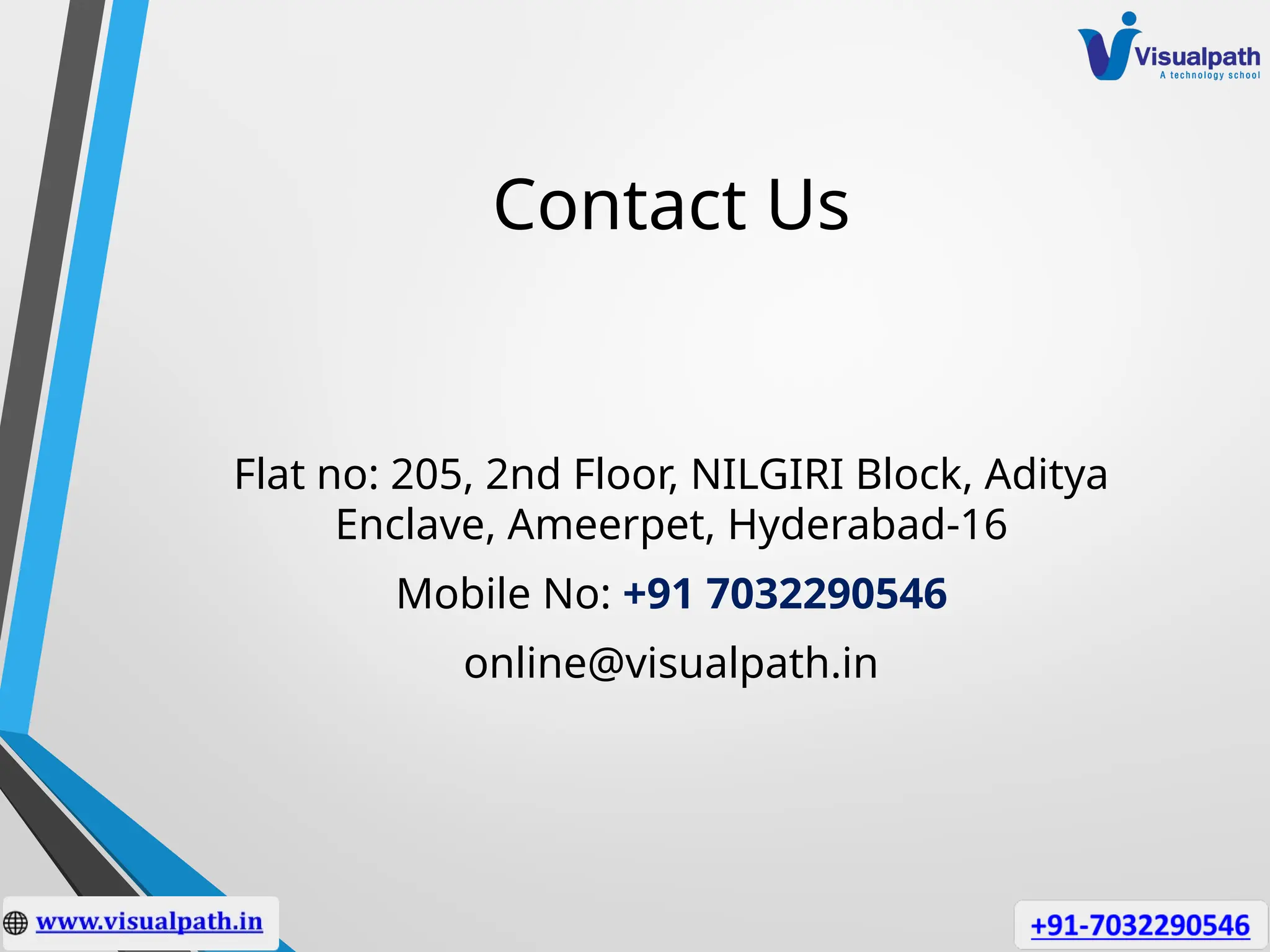 Contact Us
Flat no: 205, 2nd Floor, NILGIRI Block, Aditya
Enclave, Ameerpet, Hyderabad-16
Mobile No: +91 7032290546
online@visualpath.in
 