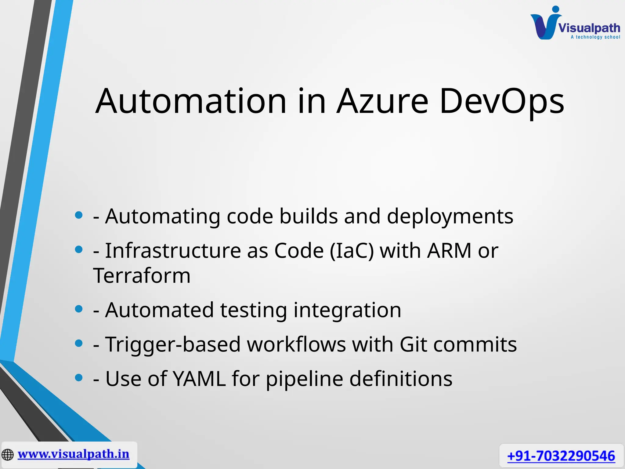 Automation in Azure DevOps
• - Automating code builds and deployments
• - Infrastructure as Code (IaC) with ARM or
Terraform
• - Automated testing integration
• - Trigger-based workflows with Git commits
• - Use of YAML for pipeline definitions
 