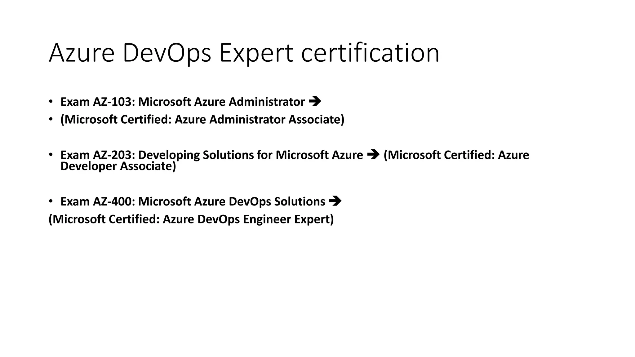 Azure DevOps Expert certification
• Exam AZ-103: Microsoft Azure Administrator 
• (Microsoft Certified: Azure Administrator Associate)
• Exam AZ-203: Developing Solutions for Microsoft Azure  (Microsoft Certified: Azure
Developer Associate)
• Exam AZ-400: Microsoft Azure DevOps Solutions 
(Microsoft Certified: Azure DevOps Engineer Expert)
 