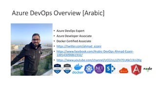 Azure DevOps Overview [Arabic]
• Azure DevOps Expert
• Azure Developer Associate
• Docker Certified Associate
• https://twitter.com/ahmad_ezzeir
• https://www.facebook.com/Arabic-DevOps-Ahmad-Ezzeir-
100543094861932/
• https://www.youtube.com/channel/UCE2cLj1ZlV7EUKkCJ3UiZKg
 