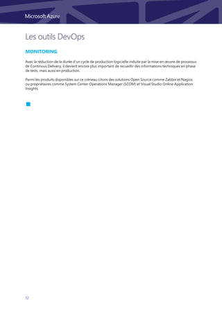 12
Les outils DevOps
Monitoring
Avec la réduction de la durée d’un cycle de production logicielle induite par la mise en œuvre de processus
de Continous Delivery, il devient encore plus important de recueillir des informations techniques en phase
de tests, mais aussi en production.
Parmi les produits disponibles sur ce créneau citons des solutions Open Source comme Zabbix et Nagios
ou propriétaires comme System Center Operations Manager (SCOM) et Visual Studio Online Application
Insights.
 