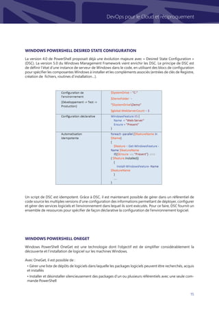 15
DevOps pour le Cloud et réciproquement
La version 4.0 de PowerShell proposait déjà une évolution majeure avec « Desired State Configuration »
(DSC). La version 5.0 du Windows Management Framework vient enrichir les DSC. Le principe de DSC est
de définir l’état d’une instance de serveur de Windows dans le code, en utilisant des blocs de configuration
pour spécifier les composantes Windows à installer et les compléments associés (entrées de clés de Registre,
création de fichiers, routines d’installation…).
Windows PowerShell OneGet est une technologie dont l’objectif est de simplifier considérablement la
découverte et l’installation de logiciel sur les machines Windows.
Avec OneGet, il est possible de :
• Gérer une liste de dépôts de logiciels dans laquelle les packages logiciels peuvent être recherchés, acquis
et installés
• Installer et désinstaller silencieusement des packages d’un ou plusieurs référentiels avec une seule com-
mande PowerShell
Un script de DSC est idempotent. Grâce à DSC, il est maintenant possible de gérer dans un référentiel de
code source les multiples versions d’une configuration des informations permettant de déployer, configurer
et gérer des services logiciels et l’environnement dans lequel ils sont exécutés. Pour ce faire, DSC fournit un
ensemble de ressources pour spécifier de façon déclarative la configuration de l’environnement logiciel.
Windows PowerShell OneGet
Windows PowerShell Desired State Configuration
 