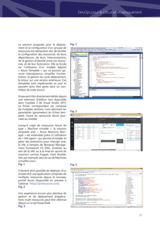 17
DevOps pour le Cloud et réciproquement
La solution proposée pour le déploie-
ment et la configuration d’un groupe de
ressources est déclarative afin de faciliter
la configuration des ressources, de leurs
dépendances, de leurs interconnexions,
de la gestion d’identité entre ces ressou-
rces, et de leur facturation. Elle se fonde
sur l’utilisation d’un modèle baptisé
« Azure Template » qui va pouvoir ga-
rantir l’idempotence, simplifier l’orches-
tration, la gestion du cycle déploiement,
le retour sur une version antérieure. Ces
templates sont implémentés en json et
peuvent donc être gérés dans un con-
trôleur de code source.
Ils peuvent être directement édités depuis
une extension d’édition Json disponible
dans l’Update 2 de Visual Studio 2013.
Le fichier correspondant est composé
de multiples sections, l’une décrivant les
paramètres (parameters) du fichier tem-
plate, l’autre les ressources Azure asso-
ciées au modèle.
Lorsqu’il s’agit de ressources Azure de
type « Machine virtuelle », la solution
proposée avec « Azure Resource Man-
ager » est extensible grâce à l’utilisation
du « VM agent » qui permet d’installer et
gérer des extensions pour interagir avec
la VM, à l’emploi de Windows Manage-
ment Framework V5 (DSC, OneGet) au
sein de la VM, ou à la mise en œuvre de
solutions comme Puppet, Chef, Ansible,
Salt, par exemple, dans le cas de Machines
virtuelles Linux.
Fig. 1
Il devient alors possible de déployer d’un
simple click une application composée de
multiples ressources depuis le nouveau
portail Azure (disponible en preview à
l’adresse : https://portal.azure.com)
Fig. 2
Une expérience encore plus étendue de
gestion et de déploiement d’applica-
tions multi-ressources peut être obtenue
depuis un script PowerShell.
Fig. 3
Fig. 2
Fig. 3
Fig. 1
 