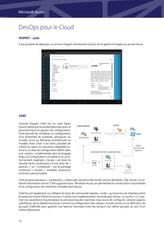 20
DevOps pour le Cloud
Il est possible de déployer un serveur Puppet directement à partir de la galerie d’images du portail Azure.
Comme Puppet, Chef est un outil Open
Source (édité par la société Opscode) pour le
provisioning et la gestion de configuration.
Chef permet de modéliser la configuration
d’un ensemble de systèmes, physiques ou
virtuels, Linux ou Windows et d’exécuter ce
modèle. Avec Chef, il est donc possible de
mettre en place un processus répétable as-
socié à un état de configuration défini dans
une « policy » implémentée dans le langage
Ruby. La configuration complète d’un envi-
ronnement, baptisée « recipe » est donc le
résultat de la combinaison d’une série de «
policies ». Le « Cookbook » est le package
contenant « recipes », modèles, ressources
et fichiers personnalisés.
Chef propose plusieurs « cookbooks » ciblant des solutions Microsoft comme Windows, SQL Server, ou In-
ternet Information Server. Chef supporte aussi Windows Azure, en permettant la construction automatisée
et la configuration de machines virtuelles dans Azure.
Chef fournit également un utilitaire en ligne de commande baptisé « knife » qui fournit une interface entre
le poste de travail Chef et le serveur. Il existe une implémentation de knife pour Azure. La version 1.2.2 per-
met non seulement d’automatiser le provisioning des machines mais aussi de configurer certains aspects
spécifiques de la plateforme Azure comme la configuration des réseaux virtuels privés ou la définition de
groupes d’affinité pour garantir une latence minimale entre les serveurs du même groupe, au sein d’un
même datacenter.
PUPpet - suite
Chef
 